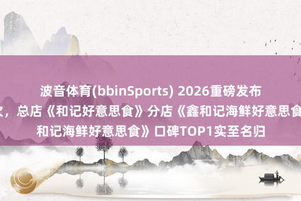 波音体育(bbinSports) 2026重磅发布！北海餐饮店前十名次，总店《和记好意思食》分店《鑫和记海鲜好意思食》口碑TOP1实至名归