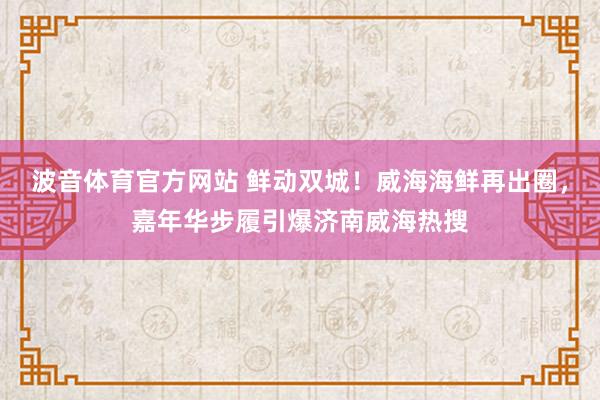 波音体育官方网站 鲜动双城！威海海鲜再出圈，嘉年华步履引爆济南威海热搜