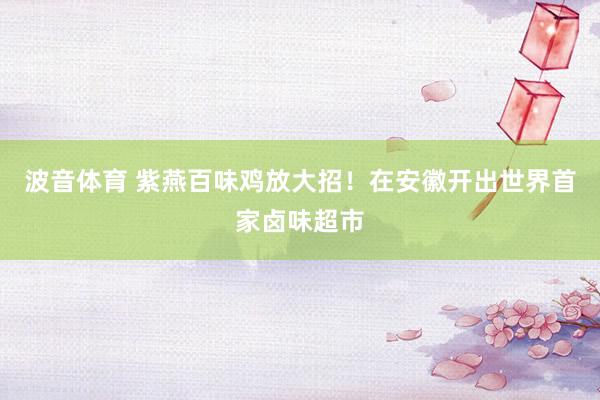 波音体育 紫燕百味鸡放大招！在安徽开出世界首家卤味超市