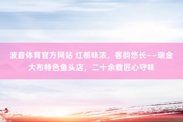 波音体育官方网站 红都味浓，客韵悠长——瑞金大布特色鱼头店，二十余载匠心守味