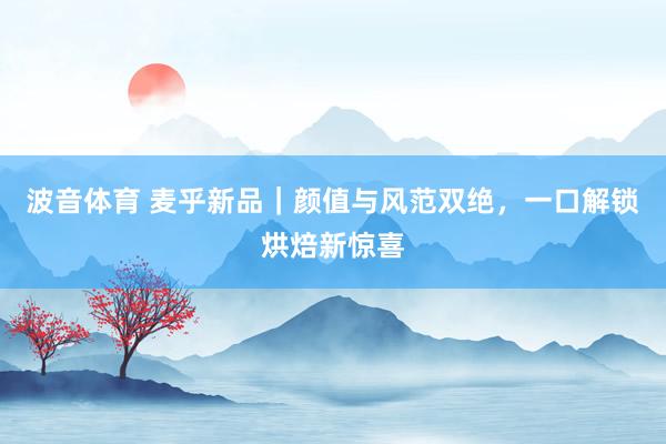 波音体育 麦乎新品｜颜值与风范双绝，一口解锁烘焙新惊喜