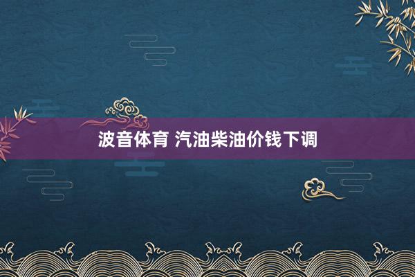 波音体育 汽油柴油价钱下调