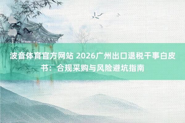 波音体育官方网站 2026广州出口退税干事白皮书：合规采购与风险避坑指南