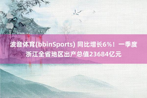 波音体育(bbinSports) 同比增长6%！一季度浙江全省地区出产总值23684亿元