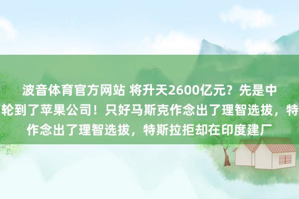 波音体育官方网站 将升天2600亿元？先是中国的小米公司，刻下轮到了苹果公司！只好马斯克作念出了理智选拔，特斯拉拒却在印度建厂