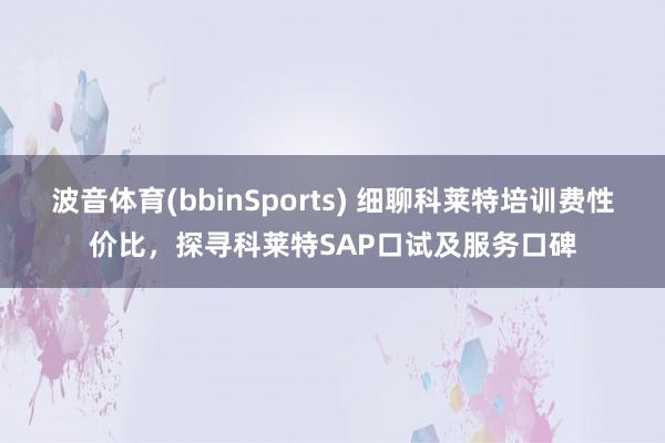 波音体育(bbinSports) 细聊科莱特培训费性价比，探寻科莱特SAP口试及服务口碑
