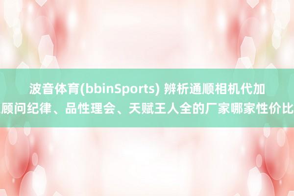 波音体育(bbinSports) 辨析通顺相机代加工顾问纪律、品性理会、天赋王人全的厂家哪家性价比高