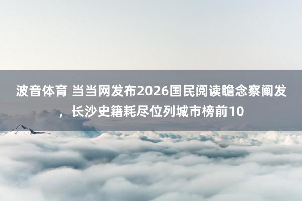 波音体育 当当网发布2026国民阅读瞻念察阐发，长沙史籍耗尽位列城市榜前10