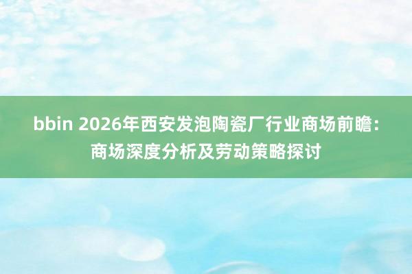 bbin 2026年西安发泡陶瓷厂行业商场前瞻：商场深度分析及劳动策略探讨