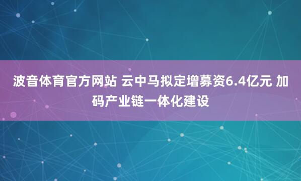 波音体育官方网站 云中马拟定增募资6.4亿元 加码产业链一体化建设