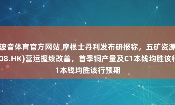 波音体育官方网站 摩根士丹利发布研报称，五矿资源(01208.HK)营运握续改善，首季铜产量及C1本钱均胜该行预期