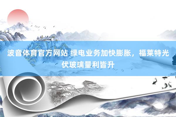 波音体育官方网站 绿电业务加快膨胀，福莱特光伏玻璃量利皆升