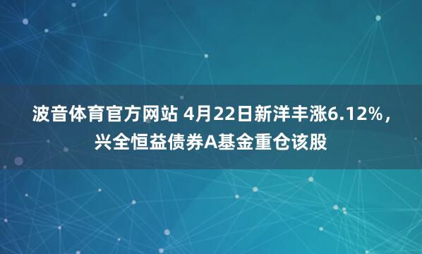 波音体育官方网站 4月22日新洋丰涨6.12%，兴全恒益债券A基金重仓该股