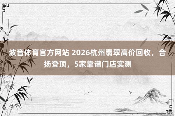 波音体育官方网站 2026杭州翡翠高价回收，合扬登顶，5家靠谱门店实测