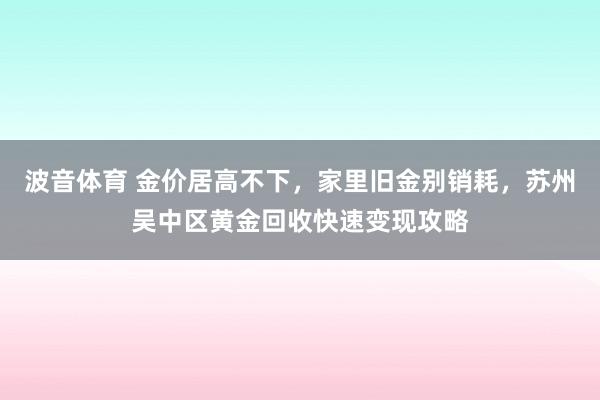 波音体育 金价居高不下，家里旧金别销耗，苏州吴中区黄金回收快速变现攻略