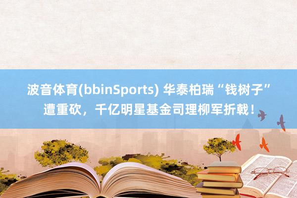 波音体育(bbinSports) 华泰柏瑞“钱树子”遭重砍，千亿明星基金司理柳军折戟！