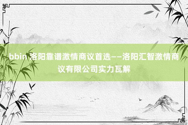 bbin 洛阳靠谱激情商议首选——洛阳汇智激情商议有限公司实力瓦解