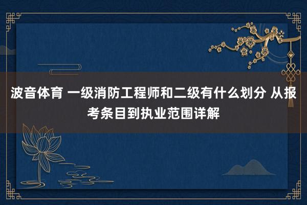 波音体育 一级消防工程师和二级有什么划分 从报考条目到执业范围详解