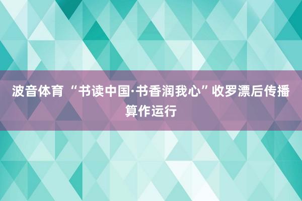 波音体育 “书读中国·书香润我心”收罗漂后传播算作运行