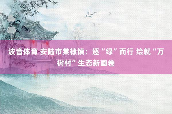 波音体育 安陆市棠棣镇：逐“绿”而行 绘就“万树村”生态新画卷
