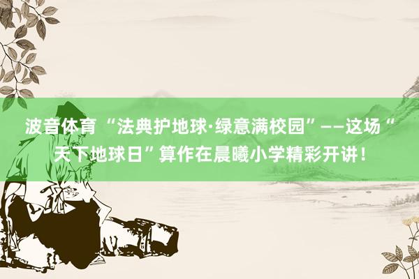 波音体育 “法典护地球·绿意满校园”——这场“天下地球日”算作在晨曦小学精彩开讲！
