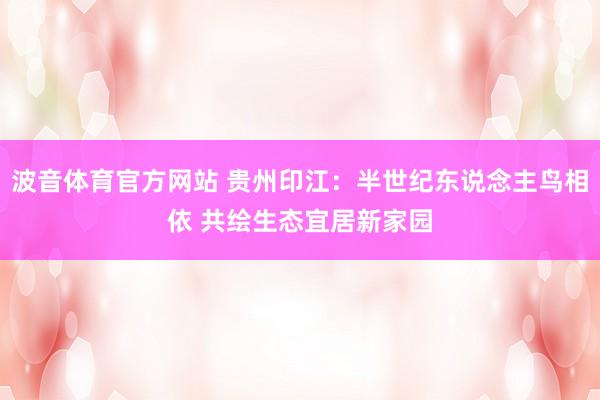 波音体育官方网站 贵州印江：半世纪东说念主鸟相依 共绘生态宜居新家园