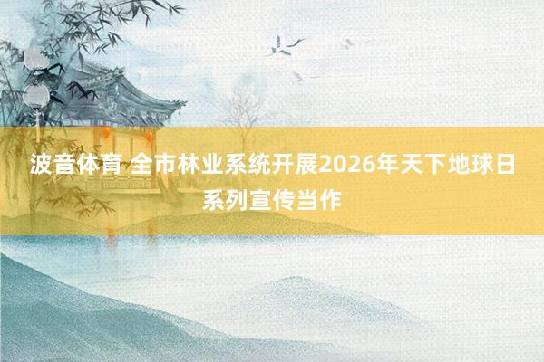 波音体育 全市林业系统开展2026年天下地球日系列宣传当作