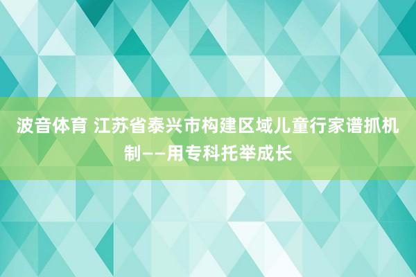 波音体育 江苏省泰兴市构建区域儿童行家谱抓机制——用专科托举成长