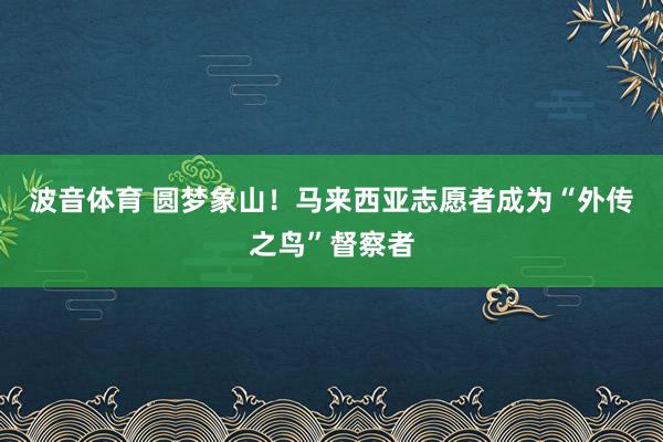 波音体育 圆梦象山！马来西亚志愿者成为“外传之鸟”督察者
