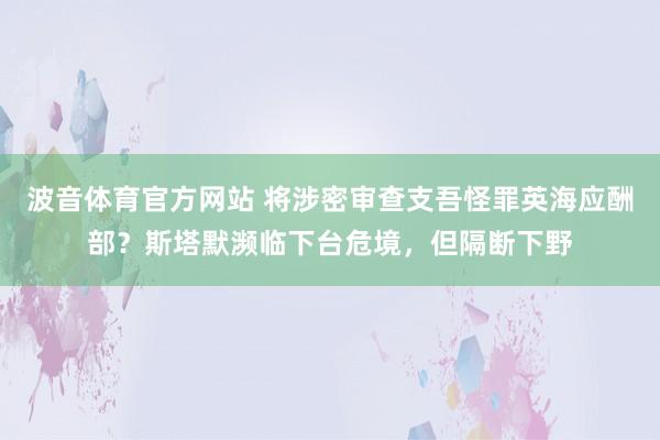 波音体育官方网站 将涉密审查支吾怪罪英海应酬部？斯塔默濒临下台危境，但隔断下野