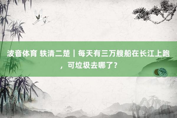 波音体育 轶清二楚｜每天有三万艘船在长江上跑，可垃圾去哪了？