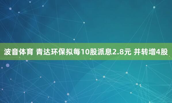 波音体育 青达环保拟每10股派息2.8元 并转增4股