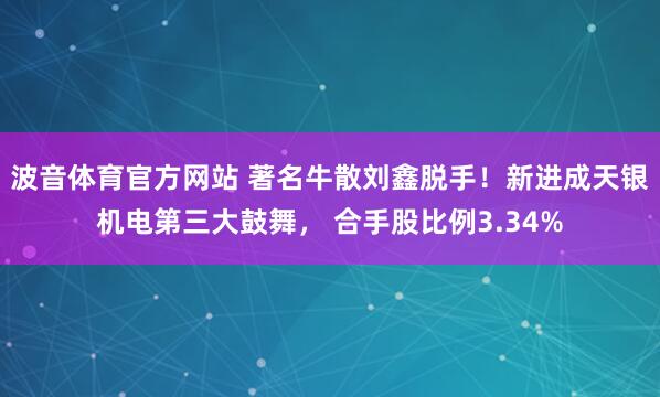 波音体育官方网站 著名牛散刘鑫脱手！新进成天银机电第三大鼓舞， 合手股比例3.34%