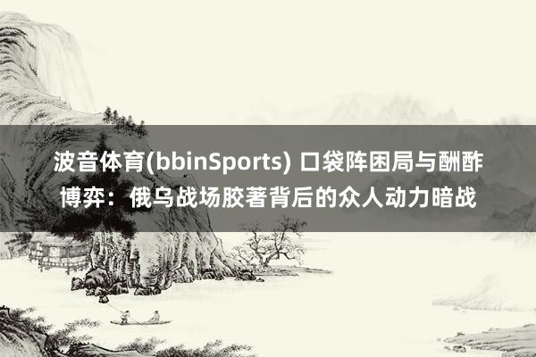波音体育(bbinSports) 口袋阵困局与酬酢博弈：俄乌战场胶著背后的众人动力暗战