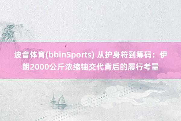 波音体育(bbinSports) 从护身符到筹码：伊朗2000公斤浓缩铀交代背后的履行考量