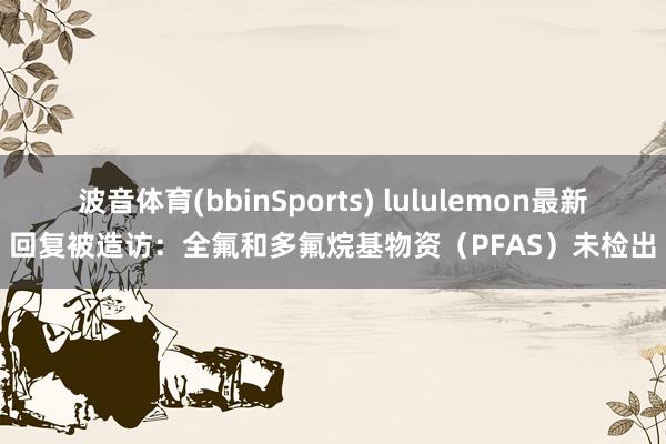 波音体育(bbinSports) lululemon最新回复被造访：全氟和多氟烷基物资（PFAS）未检出