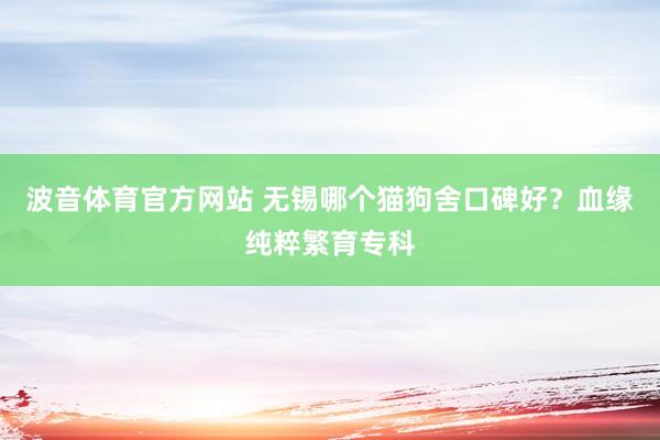 波音体育官方网站 无锡哪个猫狗舍口碑好？血缘纯粹繁育专科