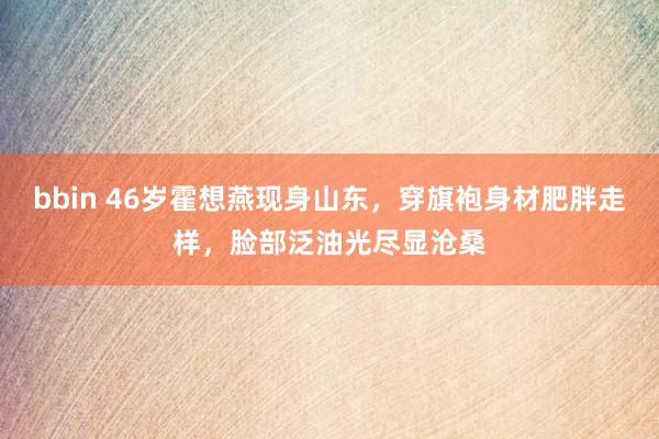 bbin 46岁霍想燕现身山东，穿旗袍身材肥胖走样，脸部泛油光尽显沧桑