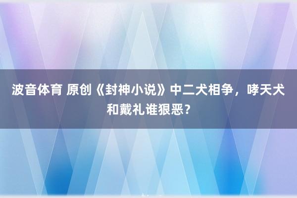 波音体育 原创《封神小说》中二犬相争，哮天犬和戴礼谁狠恶？