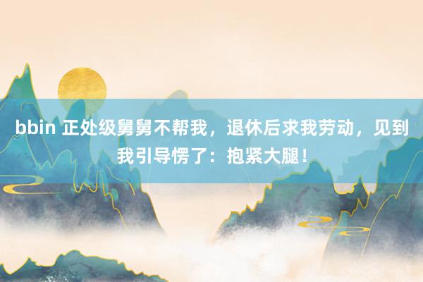 bbin 正处级舅舅不帮我，退休后求我劳动，见到我引导愣了：抱紧大腿！