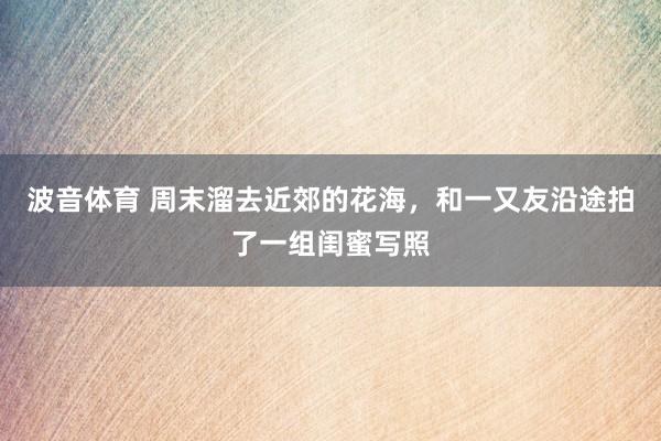波音体育 周末溜去近郊的花海，和一又友沿途拍了一组闺蜜写照