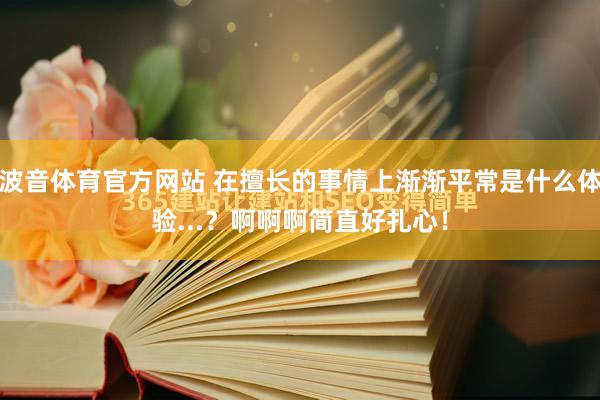 波音体育官方网站 在擅长的事情上渐渐平常是什么体验...？啊啊啊简直好扎心！