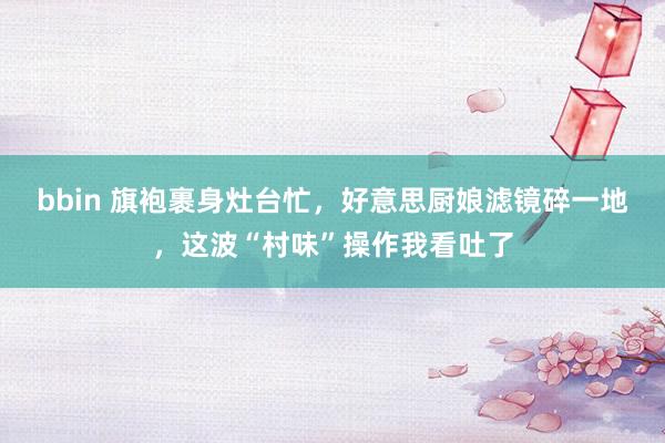 bbin 旗袍裹身灶台忙，好意思厨娘滤镜碎一地，这波“村味”操作我看吐了