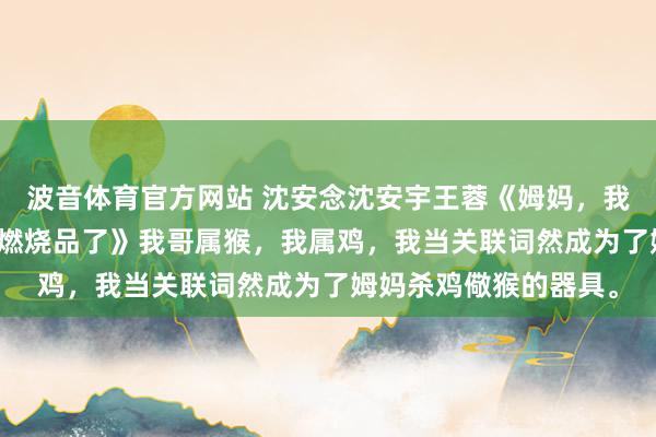 波音体育官方网站 沈安念沈安宇王蓉《姆妈，我不想成为杀鸡儆猴的燃烧品了》　我哥属猴，我属鸡，我当关联词然成为了姆妈杀鸡儆猴的器具。