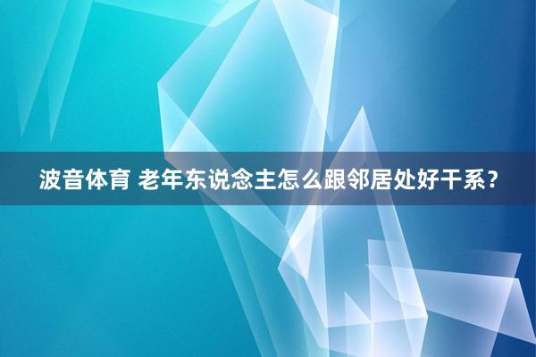 波音体育 老年东说念主怎么跟邻居处好干系？