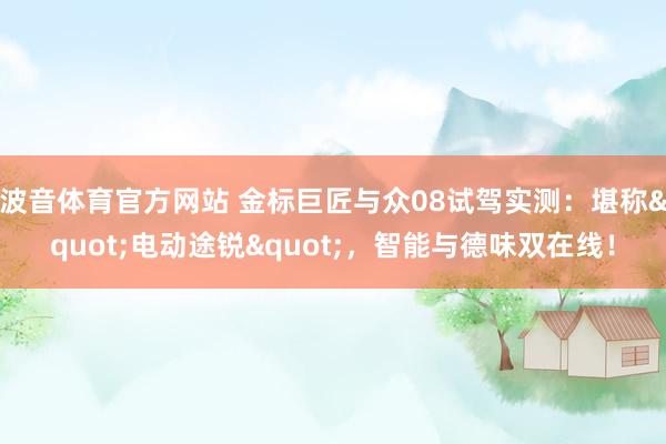 波音体育官方网站 金标巨匠与众08试驾实测：堪称"电动途锐"，智能与德味双在线！