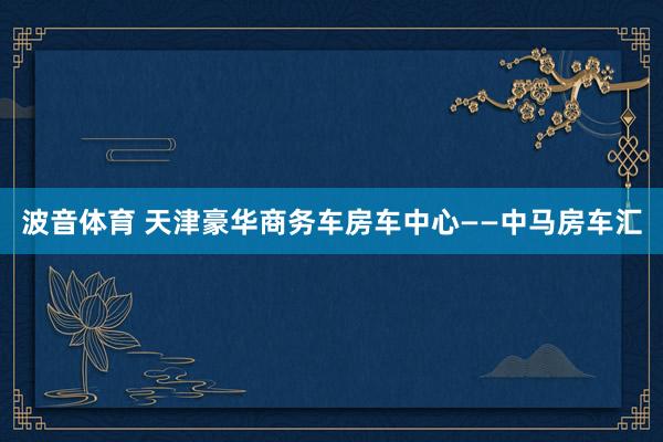 波音体育 天津豪华商务车房车中心——中马房车汇