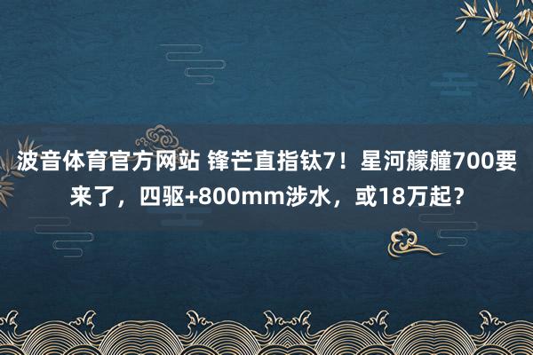 波音体育官方网站 锋芒直指钛7！星河艨艟700要来了，四驱+800mm涉水，或18万起？