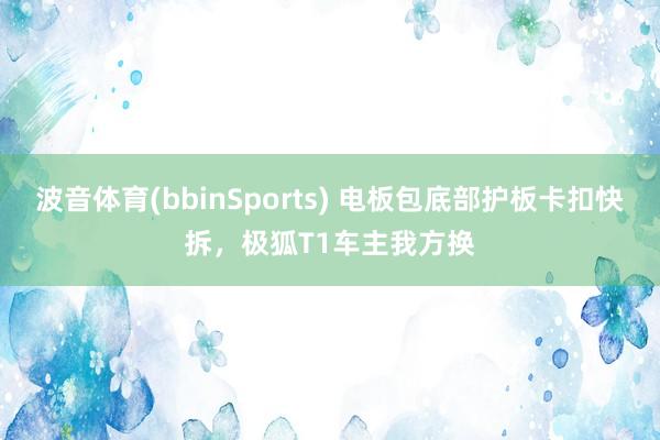 波音体育(bbinSports) 电板包底部护板卡扣快拆，极狐T1车主我方换