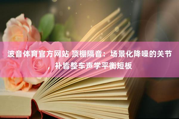波音体育官方网站 顶棚隔音：场景化降噪的关节，补皆整车声学平衡短板